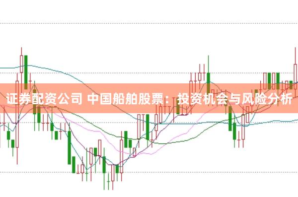 证券配资公司 中国船舶股票：投资机会与风险分析