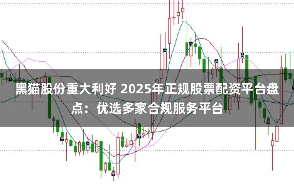 黑猫股份重大利好 2025年正规股票配资平台盘点：优选多家合规服务平台
