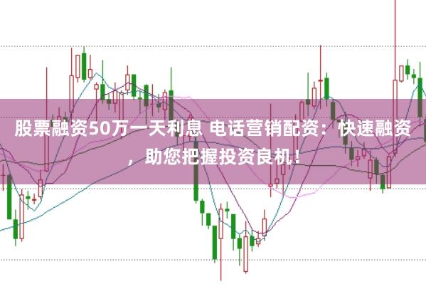 股票融资50万一天利息 电话营销配资：快速融资，助您把握投资良机！