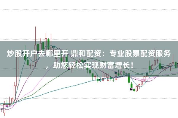 炒股开户去哪里开 鼎和配资：专业股票配资服务，助您轻松实现财富增长！