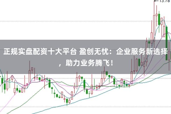 正规实盘配资十大平台 盈创无忧：企业服务新选择，助力业务腾飞！