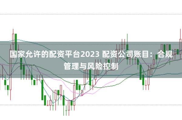 国家允许的配资平台2023 配资公司账目：合规管理与风险控制