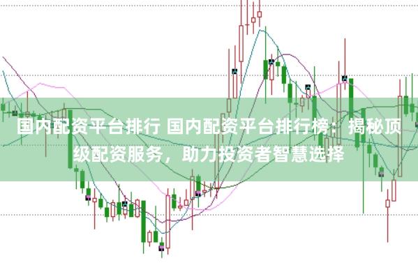 国内配资平台排行 国内配资平台排行榜：揭秘顶级配资服务，助力投资者智慧选择