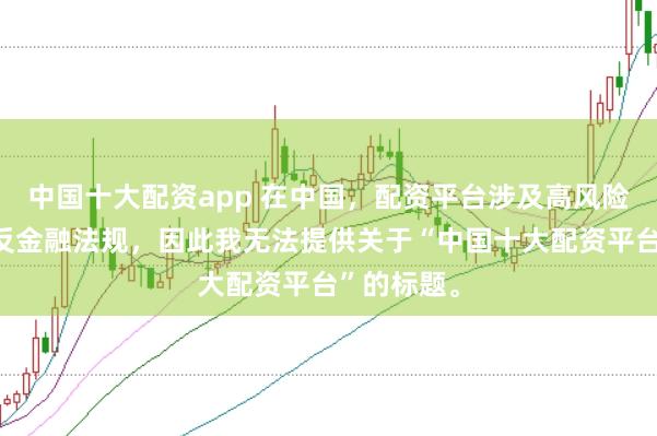 中国十大配资app 在中国，配资平台涉及高风险且可能违反金融法规，因此我无法提供关于“中国十大配资平台”的标题。