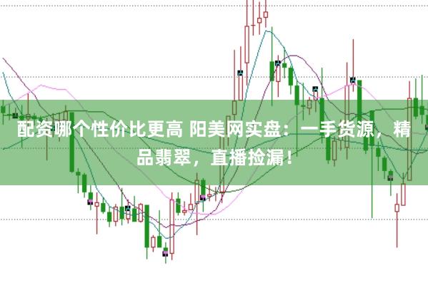 配资哪个性价比更高 阳美网实盘：一手货源，精品翡翠，直播捡漏！