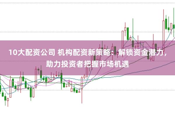 10大配资公司 机构配资新策略：解锁资金潜力，助力投资者把握市场机遇