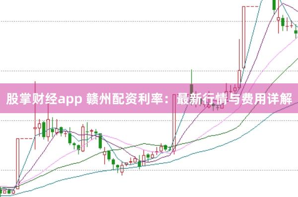 股掌财经app 赣州配资利率：最新行情与费用详解