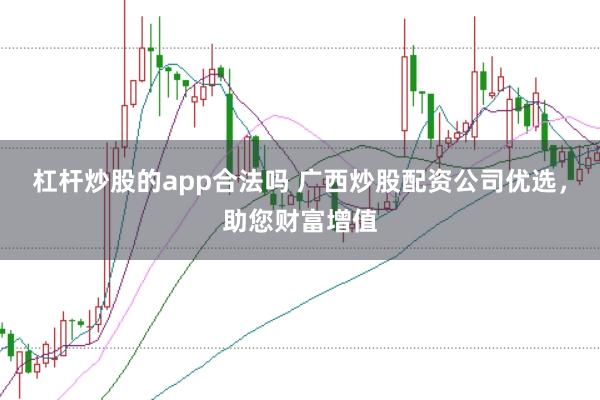 杠杆炒股的app合法吗 广西炒股配资公司优选，助您财富增值