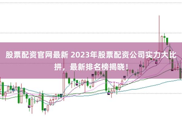 股票配资官网最新 2023年股票配资公司实力大比拼，最新排名榜揭晓！