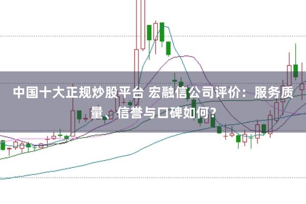 中国十大正规炒股平台 宏融信公司评价：服务质量、信誉与口碑如何？