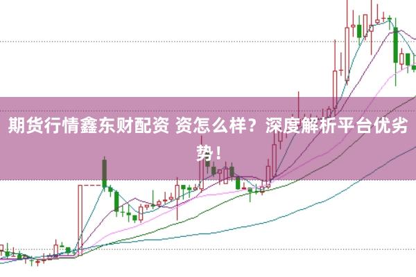 期货行情鑫东财配资 资怎么样？深度解析平台优劣势！